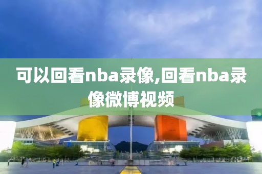 可以回看nba录像,回看nba录像微博视频