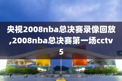 央视2008nba总决赛录像回放,2008nba总决赛第一场cctv5