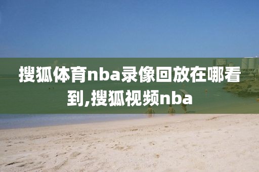 搜狐体育nba录像回放在哪看到,搜狐视频nba