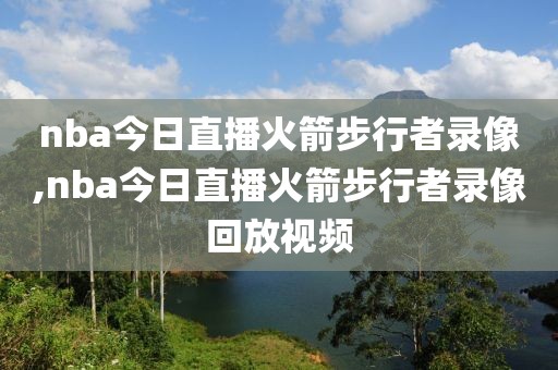 nba今日直播火箭步行者录像,nba今日直播火箭步行者录像回放视频