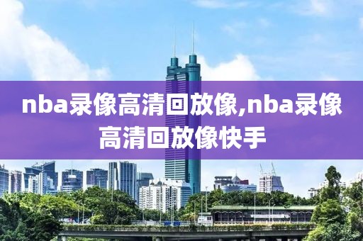 nba录像高清回放像,nba录像高清回放像快手