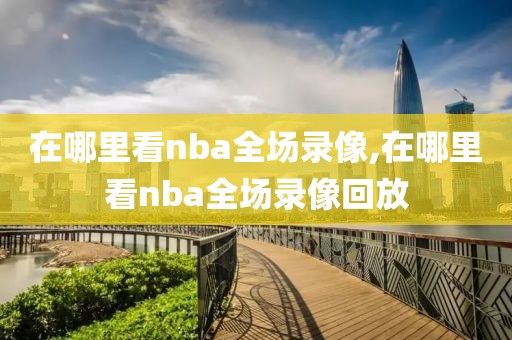 在哪里看nba全场录像,在哪里看nba全场录像回放