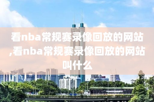 看nba常规赛录像回放的网站,看nba常规赛录像回放的网站叫什么