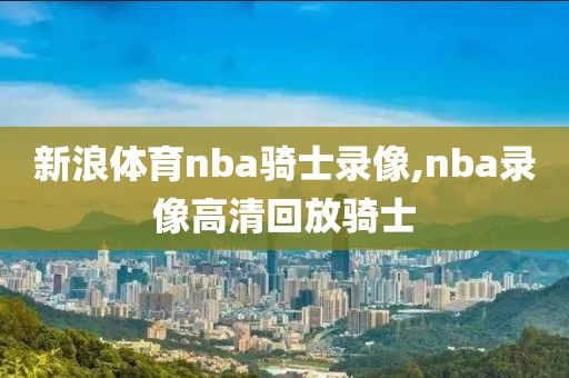 新浪体育nba骑士录像,nba录像高清回放骑士