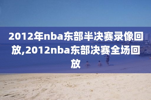 2012年nba东部半决赛录像回放,2012nba东部决赛全场回放