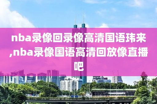 nba录像回录像高清国语玮来,nba录像国语高清回放像直播吧