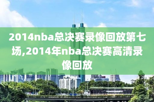 2014nba总决赛录像回放第七场,2014年nba总决赛高清录像回放