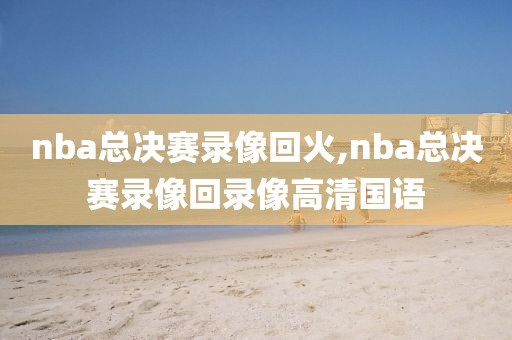 nba总决赛录像回火,nba总决赛录像回录像高清国语