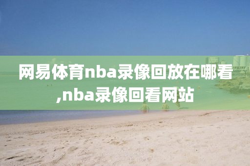 网易体育nba录像回放在哪看,nba录像回看网站