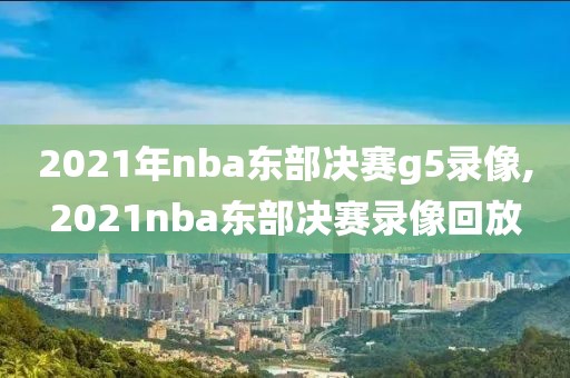 2021年nba东部决赛g5录像,2021nba东部决赛录像回放