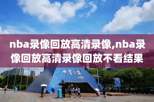 nba录像回放高清录像,nba录像回放高清录像回放不看结果