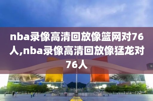 nba录像高清回放像篮网对76人,nba录像高清回放像猛龙对76人