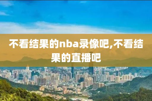 不看结果的nba录像吧,不看结果的直播吧