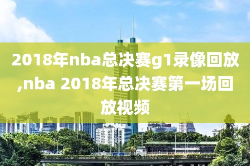 2018年nba总决赛g1录像回放,nba 2018年总决赛第一场回放视频