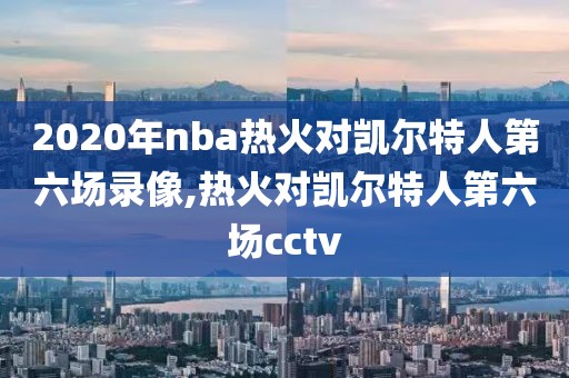 2020年nba热火对凯尔特人第六场录像,热火对凯尔特人第六场cctv