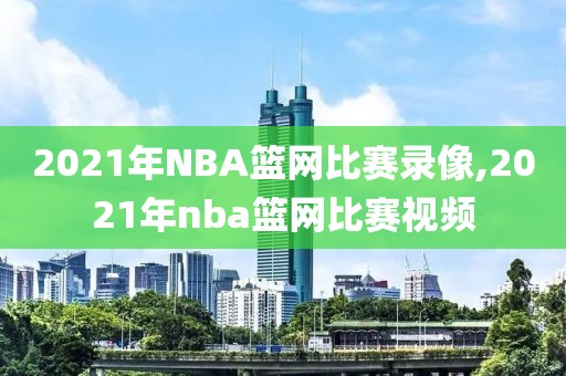 2021年NBA篮网比赛录像,2021年nba篮网比赛视频