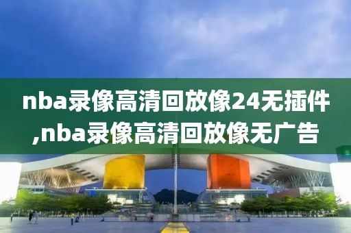 nba录像高清回放像24无插件,nba录像高清回放像无广告