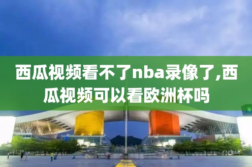 西瓜视频看不了nba录像了,西瓜视频可以看欧洲杯吗