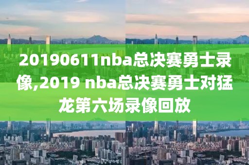 20190611nba总决赛勇士录像,2019 nba总决赛勇士对猛龙第六场录像回放