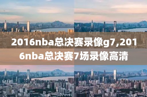 2016nba总决赛录像g7,2016nba总决赛7场录像高清