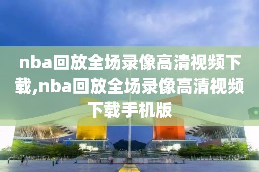 nba回放全场录像高清视频下载,nba回放全场录像高清视频下载手机版