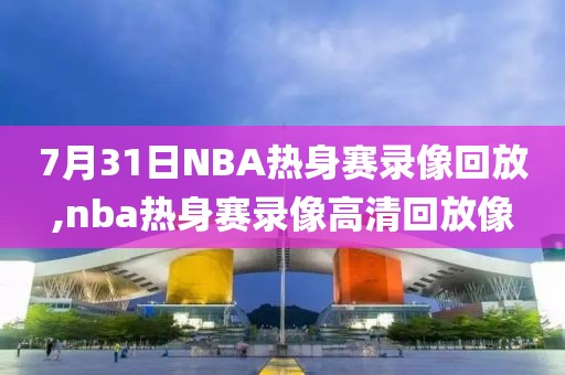 7月31日NBA热身赛录像回放,nba热身赛录像高清回放像