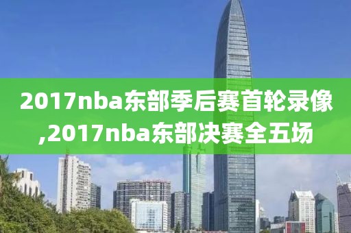 2017nba东部季后赛首轮录像,2017nba东部决赛全五场