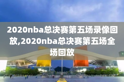 2020nba总决赛第五场录像回放,2020nba总决赛第五场全场回放