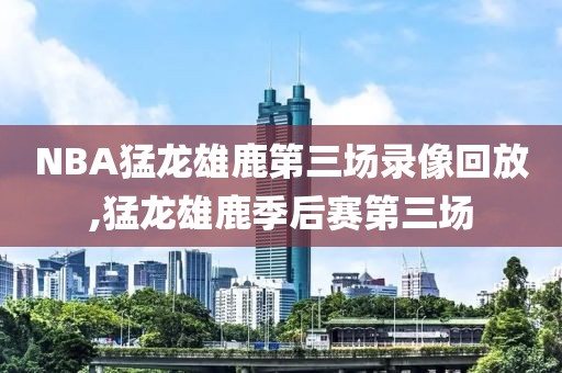 NBA猛龙雄鹿第三场录像回放,猛龙雄鹿季后赛第三场