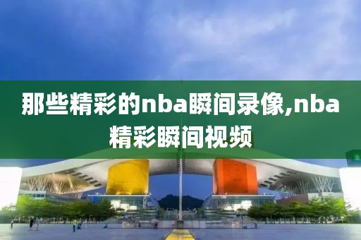 那些精彩的nba瞬间录像,nba精彩瞬间视频