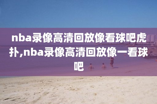 nba录像高清回放像看球吧虎扑,nba录像高清回放像一看球吧