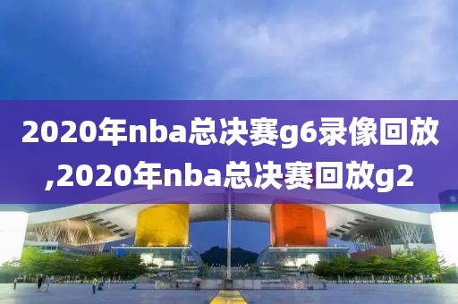 2020年nba总决赛g6录像回放,2020年nba总决赛回放g2