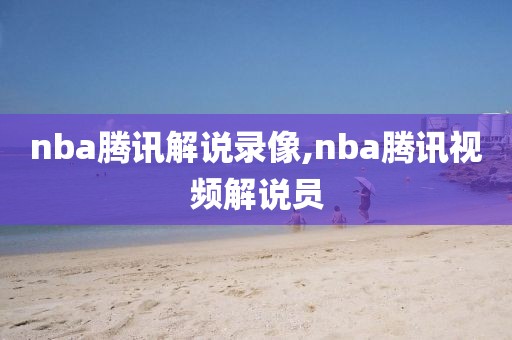 nba腾讯解说录像,nba腾讯视频解说员