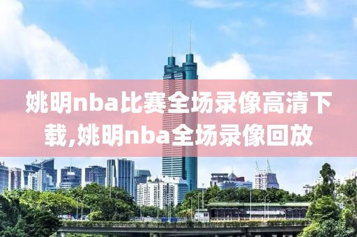 姚明nba比赛全场录像高清下载,姚明nba全场录像回放