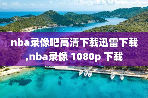 nba录像吧高清下载迅雷下载,nba录像 1080p 下载
