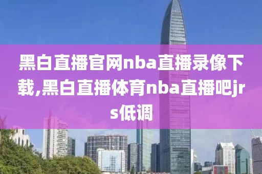 黑白直播官网nba直播录像下载,黑白直播体育nba直播吧jrs低调