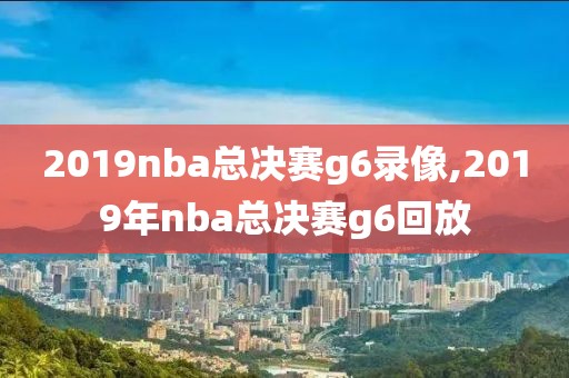 2019nba总决赛g6录像,2019年nba总决赛g6回放