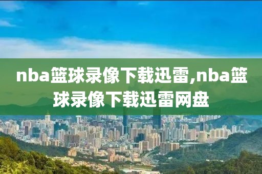 nba篮球录像下载迅雷,nba篮球录像下载迅雷网盘