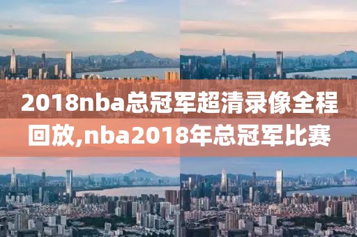 2018nba总冠军超清录像全程回放,nba2018年总冠军比赛