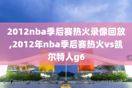 2012nba季后赛热火录像回放,2012年nba季后赛热火vs凯尔特人g6