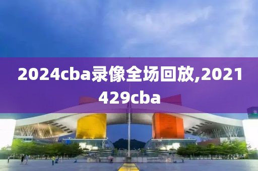 2024cba录像全场回放,2021429cba